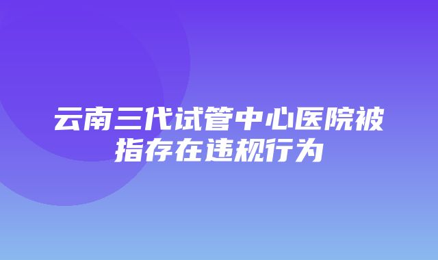 云南三代试管中心医院被指存在违规行为