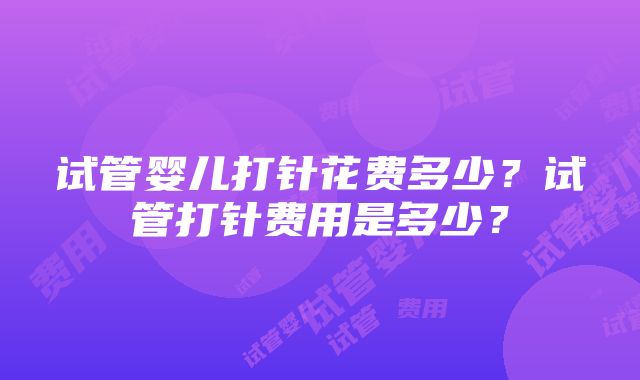 试管婴儿打针花费多少？试管打针费用是多少？