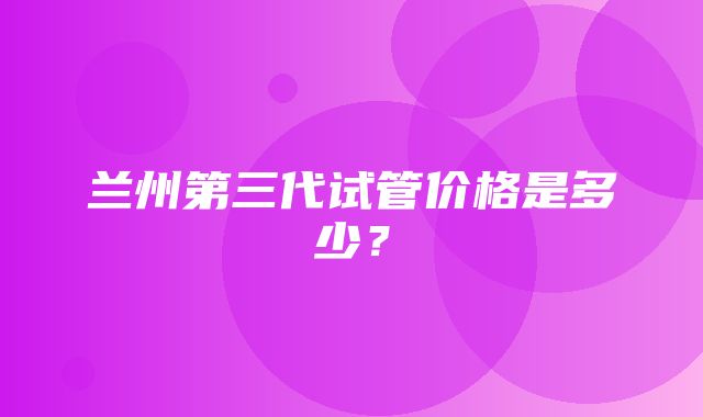 兰州第三代试管价格是多少？