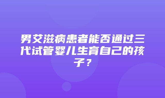 男艾滋病患者能否通过三代试管婴儿生育自己的孩子？