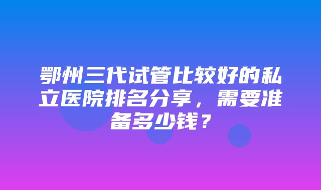 鄂州三代试管比较好的私立医院排名分享，需要准备多少钱？