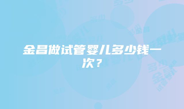 金昌做试管婴儿多少钱一次？