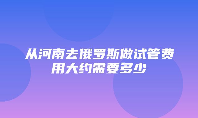 从河南去俄罗斯做试管费用大约需要多少