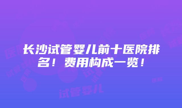 长沙试管婴儿前十医院排名！费用构成一览！