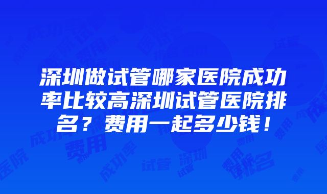 深圳做试管哪家医院成功率比较高深圳试管医院排名？费用一起多少钱！