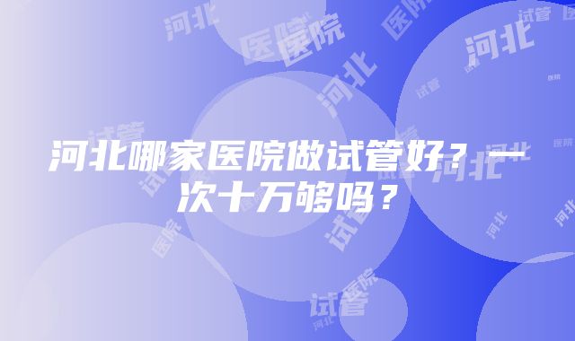 河北哪家医院做试管好？一次十万够吗？