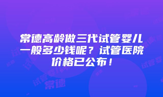 常德高龄做三代试管婴儿一般多少钱呢？试管医院价格已公布！