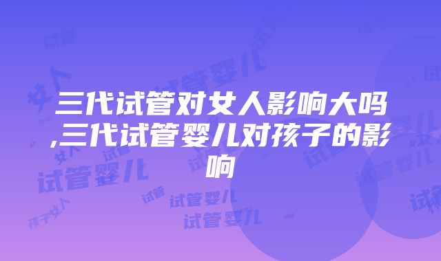 三代试管对女人影响大吗,三代试管婴儿对孩子的影响