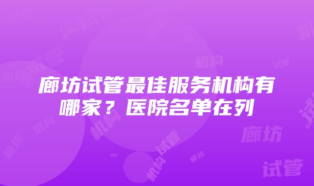 廊坊试管最佳服务机构有哪家？医院名单在列