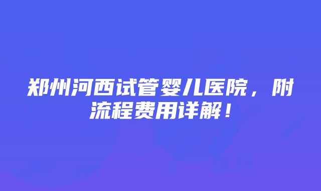 郑州河西试管婴儿医院，附流程费用详解！