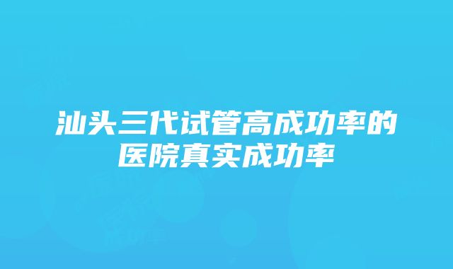 汕头三代试管高成功率的医院真实成功率