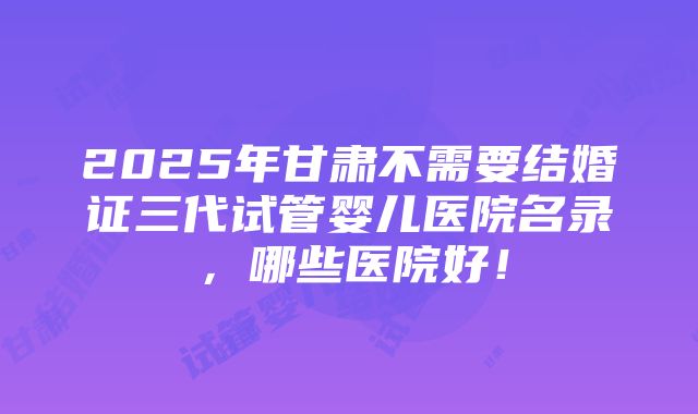 2025年甘肃不需要结婚证三代试管婴儿医院名录，哪些医院好！