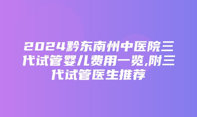 2024黔东南州中医院三代试管婴儿费用一览,附三代试管医生推荐