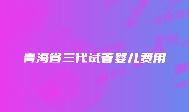 青海省三代试管婴儿费用