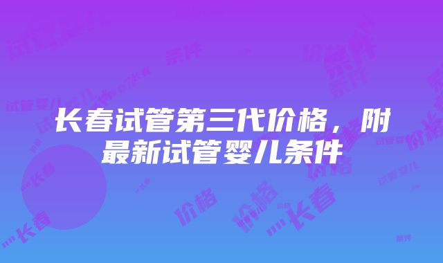 长春试管第三代价格，附最新试管婴儿条件