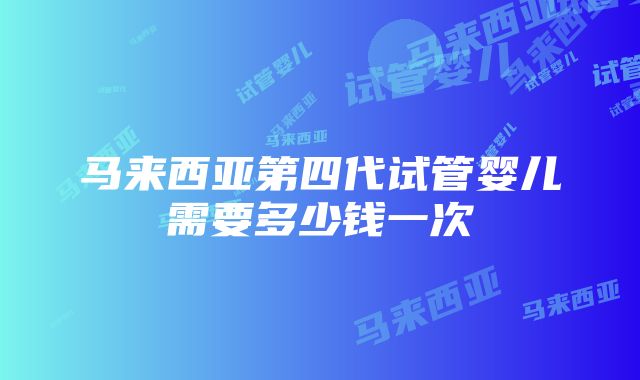 马来西亚第四代试管婴儿需要多少钱一次