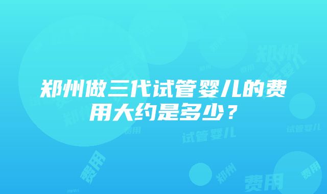 郑州做三代试管婴儿的费用大约是多少？