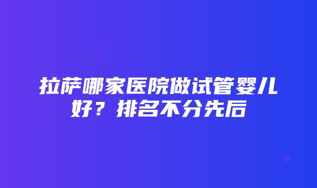 拉萨哪家医院做试管婴儿好？排名不分先后