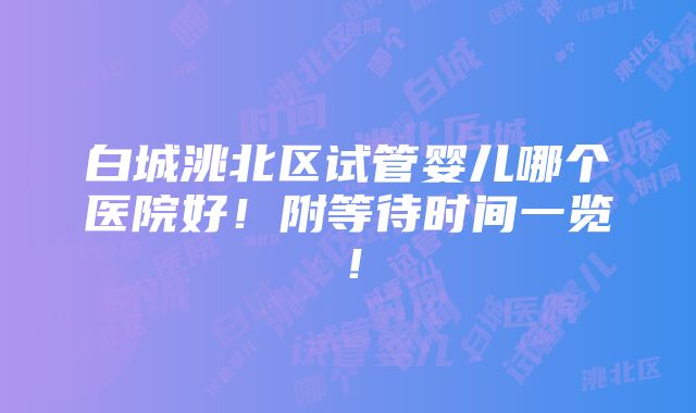 白城洮北区试管婴儿哪个医院好！附等待时间一览！