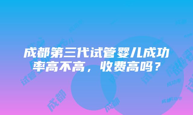 成都第三代试管婴儿成功率高不高，收费高吗？