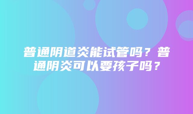 普通阴道炎能试管吗？普通阴炎可以要孩子吗？