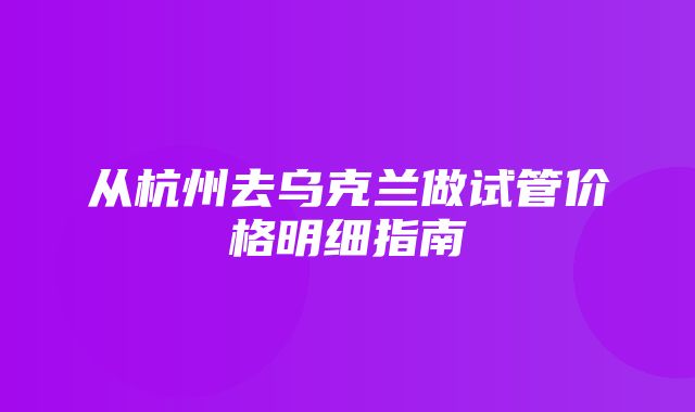 从杭州去乌克兰做试管价格明细指南