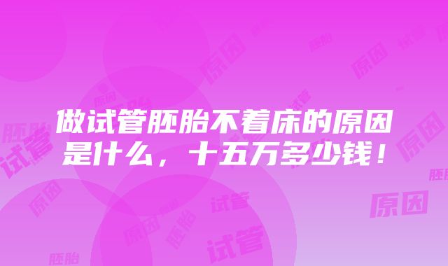 做试管胚胎不着床的原因是什么，十五万多少钱！