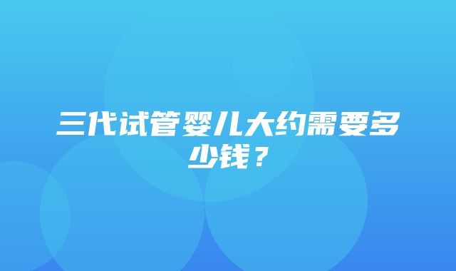 三代试管婴儿大约需要多少钱？