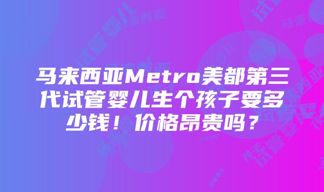 马来西亚Metro美都第三代试管婴儿生个孩子要多少钱！价格昂贵吗？