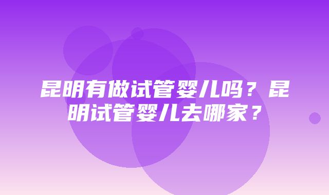 昆明有做试管婴儿吗？昆明试管婴儿去哪家？