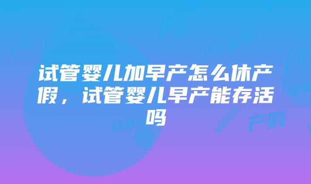 试管婴儿加早产怎么休产假，试管婴儿早产能存活吗