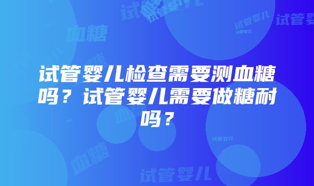 试管婴儿检查需要测血糖吗？试管婴儿需要做糖耐吗？