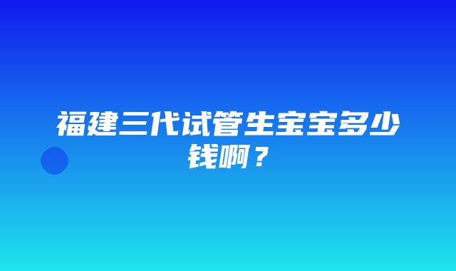 福建三代试管生宝宝多少钱啊？