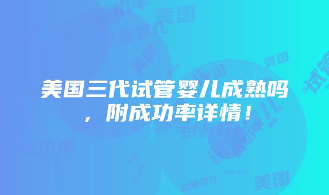 美国三代试管婴儿成熟吗，附成功率详情！