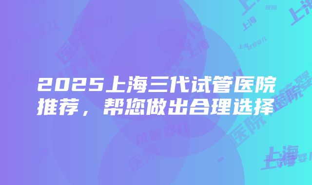 2025上海三代试管医院推荐，帮您做出合理选择