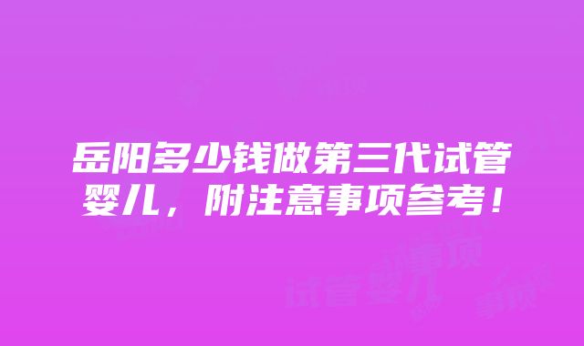 岳阳多少钱做第三代试管婴儿，附注意事项参考！