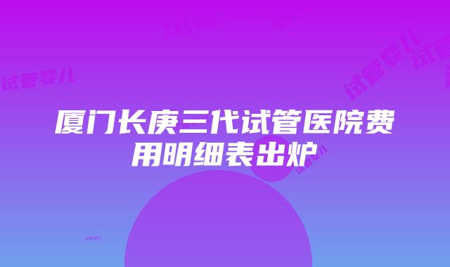 厦门长庚三代试管医院费用明细表出炉