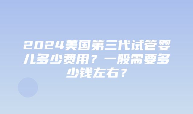 2024美国第三代试管婴儿多少费用？一般需要多少钱左右？