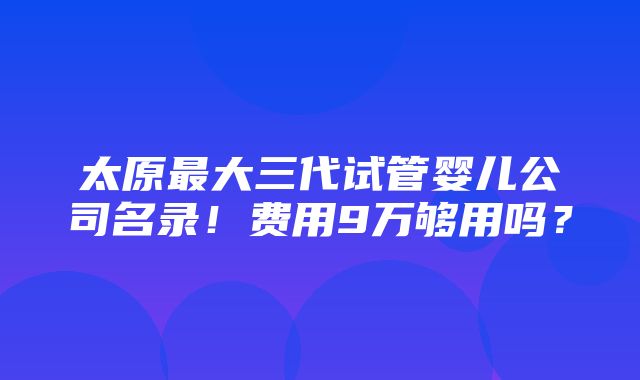 太原最大三代试管婴儿公司名录！费用9万够用吗？