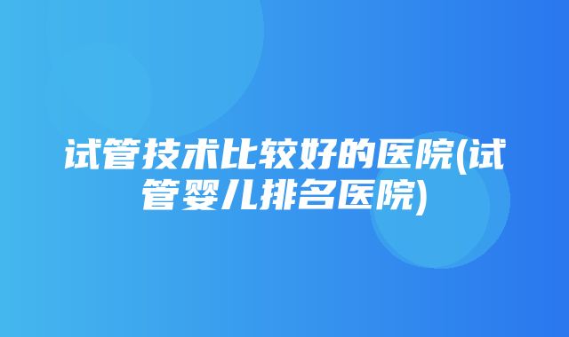 试管技术比较好的医院(试管婴儿排名医院)