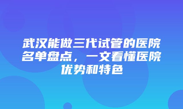 武汉能做三代试管的医院名单盘点，一文看懂医院优势和特色