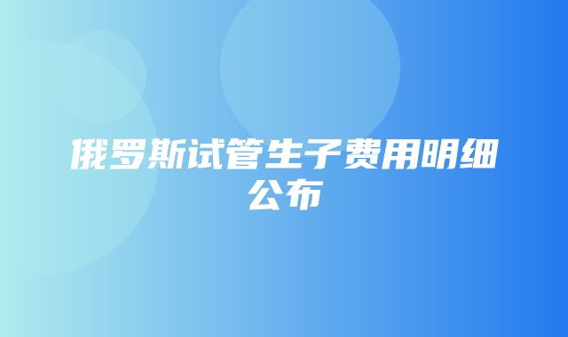 俄罗斯试管生子费用明细公布