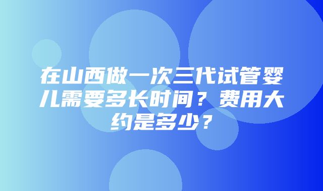 在山西做一次三代试管婴儿需要多长时间？费用大约是多少？