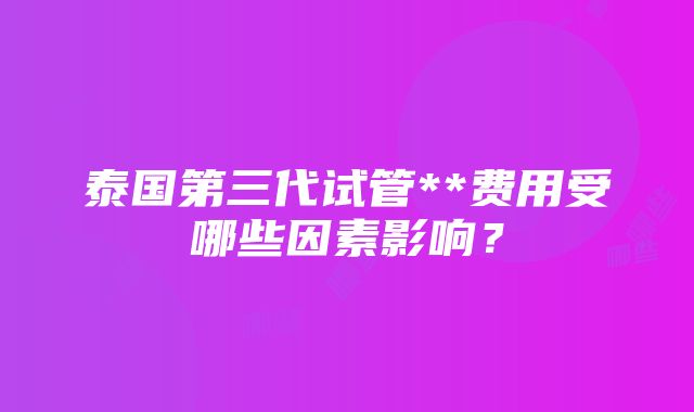 泰国第三代试管**费用受哪些因素影响？