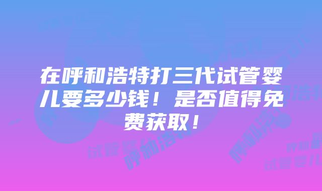 在呼和浩特打三代试管婴儿要多少钱！是否值得免费获取！