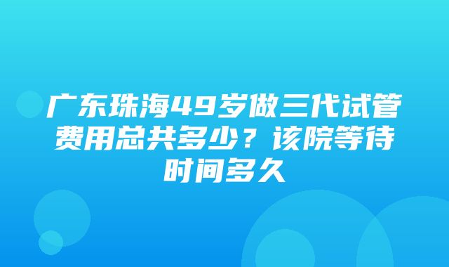 广东珠海49岁做三代试管费用总共多少？该院等待时间多久