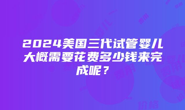 2024美国三代试管婴儿大概需要花费多少钱来完成呢？