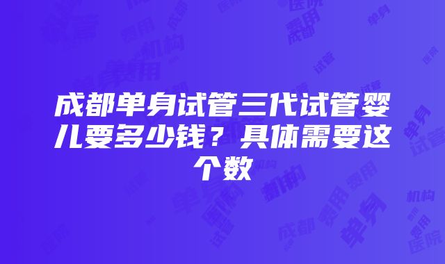 成都单身试管三代试管婴儿要多少钱？具体需要这个数