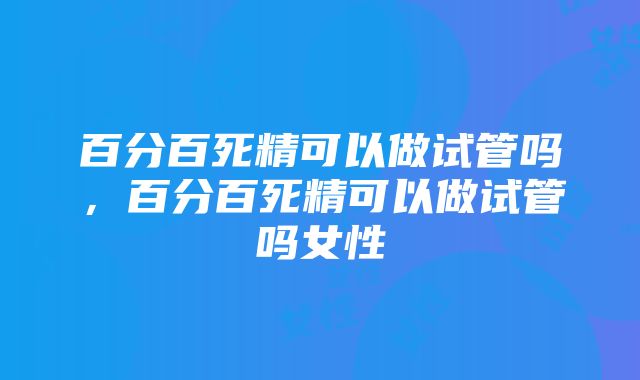 百分百死精可以做试管吗，百分百死精可以做试管吗女性