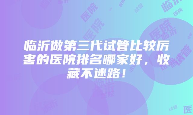 临沂做第三代试管比较厉害的医院排名哪家好，收藏不迷路！